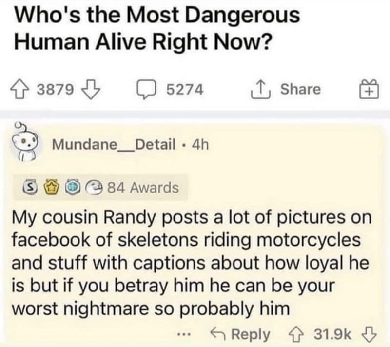 My cousin Randy posts a lot of pictures on facebook of skeletons riding motorcycles and stuff with captions about how loyal he is but if you betray him he can be your worst nightmare so probably him