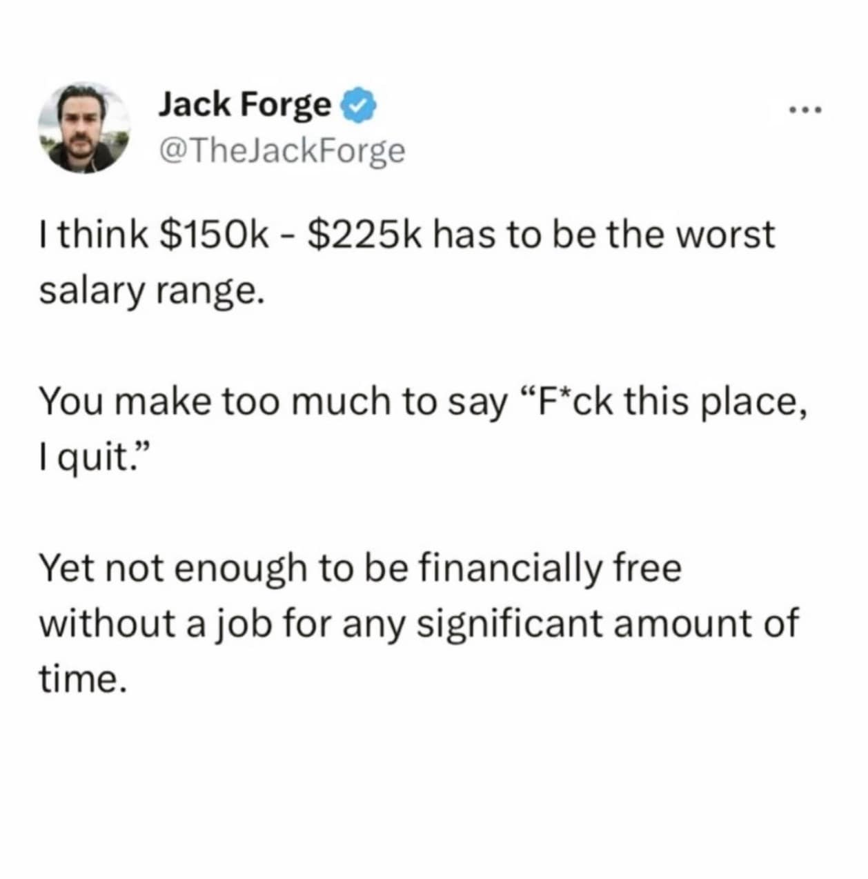 I think $150k - $225k has to be the worst salary range. You make too much to say "F*ck this place, I quit." Yet not enough to be financially free without a job for any significant amount of time.