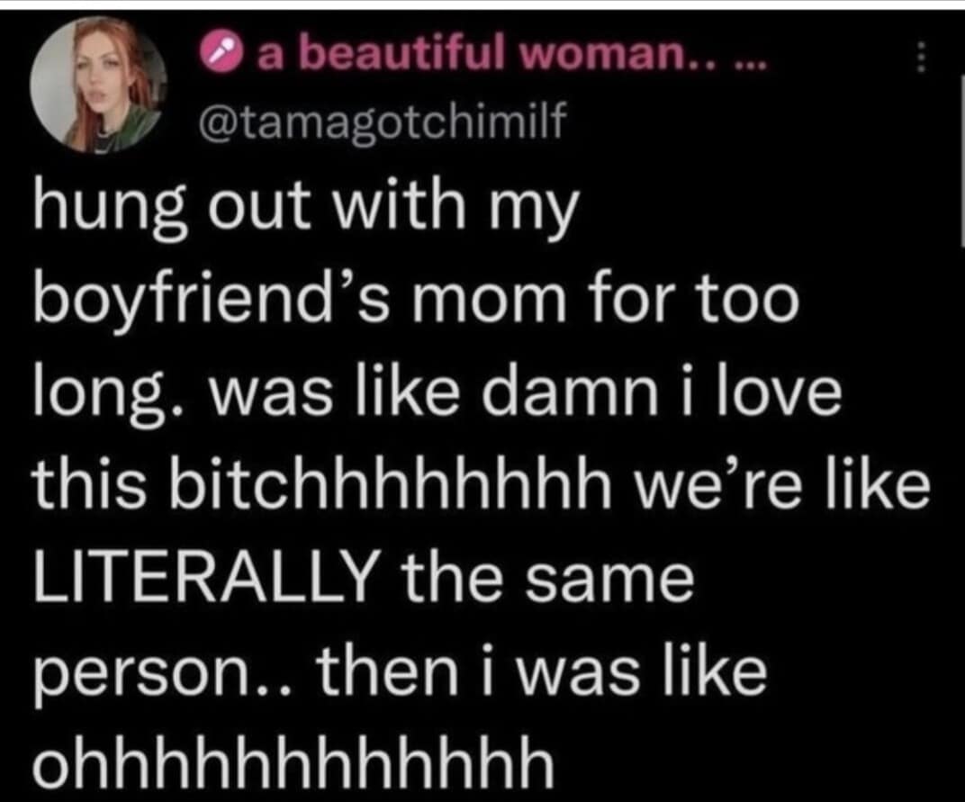 hung out with my boyfriend's mom for too long. was like damn i love this bitchhhhhhhh we're like LITERALLY the same person.. then i was like ohhhhhhhhhhhh