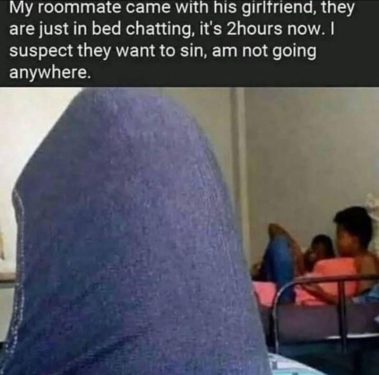 My roommate came with his girlfriend, they are just in bed chatting, it's hours now. I suspect they want to sin, am not going anywhere.