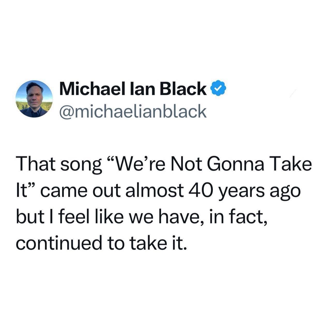 michaelianblack That song "We're Not Gonna Take It" came out almost 40 years ago but I feel like we have, in fact, continued to take it.