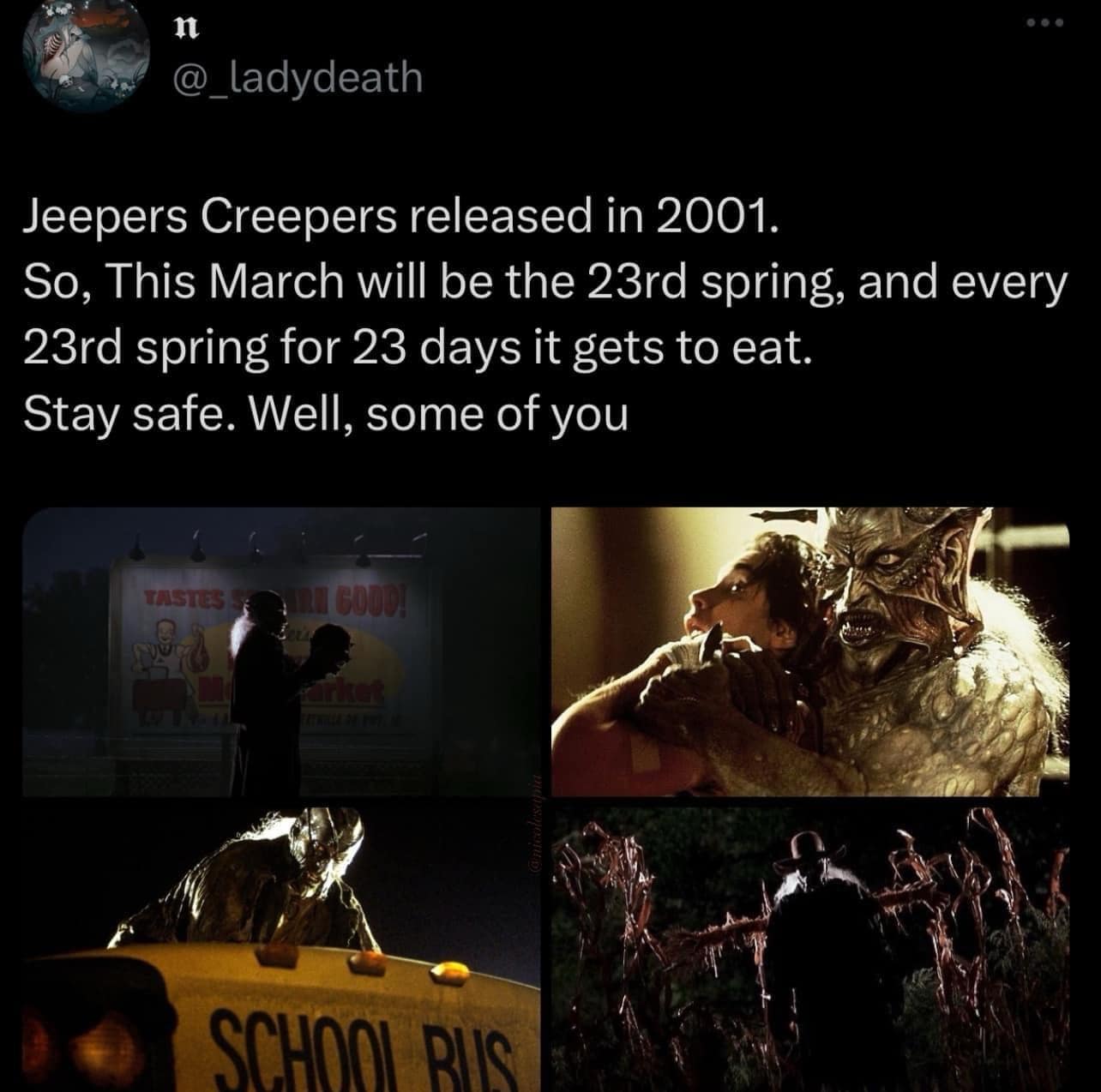 Jeepers Creepers released in 2001. So, This March will be the 23rd spring, and every 23rd spring for 23 days it gets to eat. Stay safe. Well, some of you