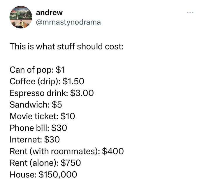 This is what stuff should cost: Can of pop: $1 Coffee (drip): $1.50 Espresso drink: $3.00 Sandwich: $5 Movie ticket: $10 Phone bill: $30 Internet: $30 Rent (with roommates): $400 Rent (alone): $750 House: $150,000