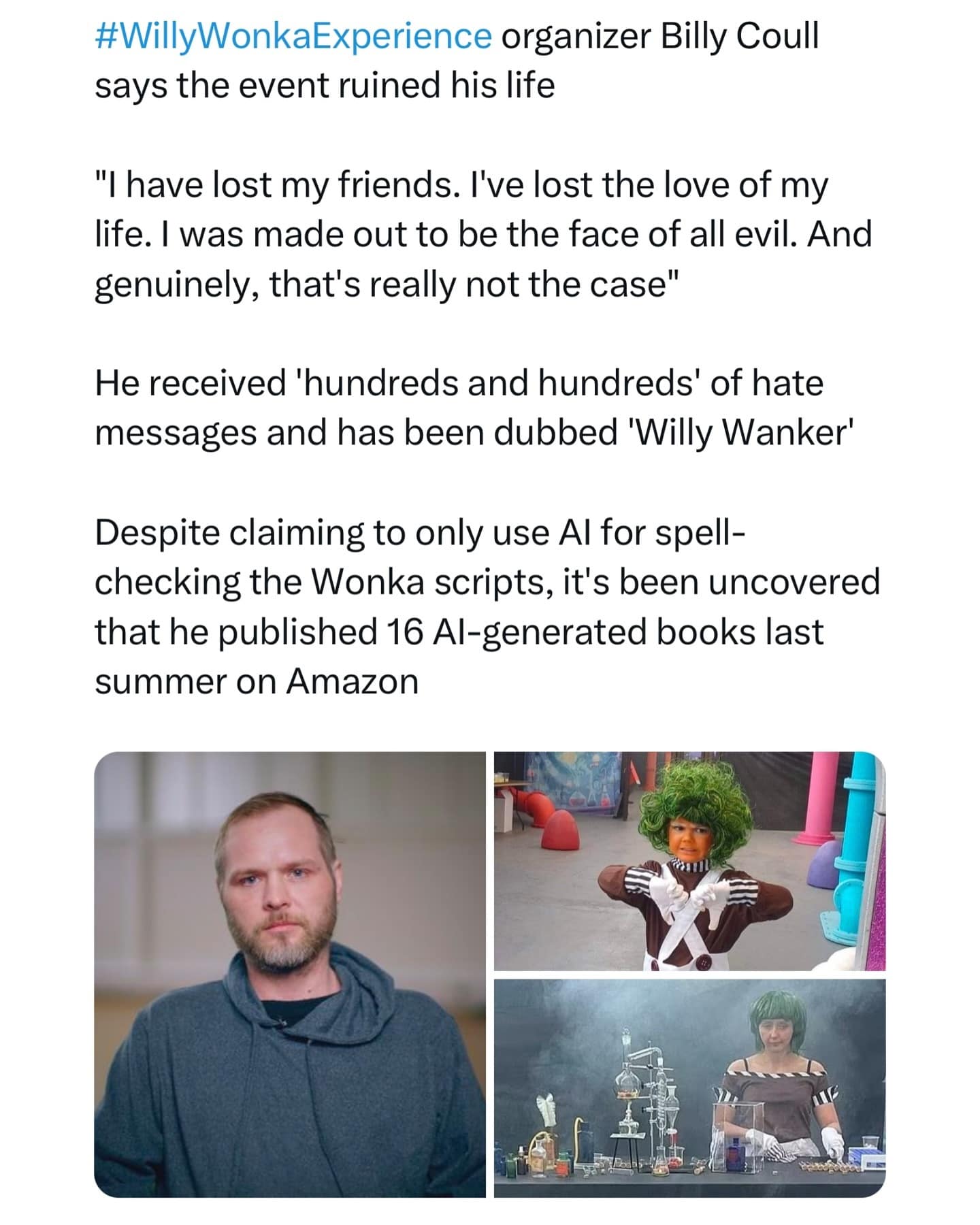 organizer Billy Coull says the event ruined his life "I have lost my friends. I've lost the love of my life. I was made out to be the face of all evil. And genuinely, that's really not the case" He received 'hundreds and hundreds' of hate messages and has been dubbed 'Willy Wanker' Despite claiming to only use Al for spellchecking the Wonka scripts, it's been uncovered that he published 16 Al-generated books last summer on Amazon