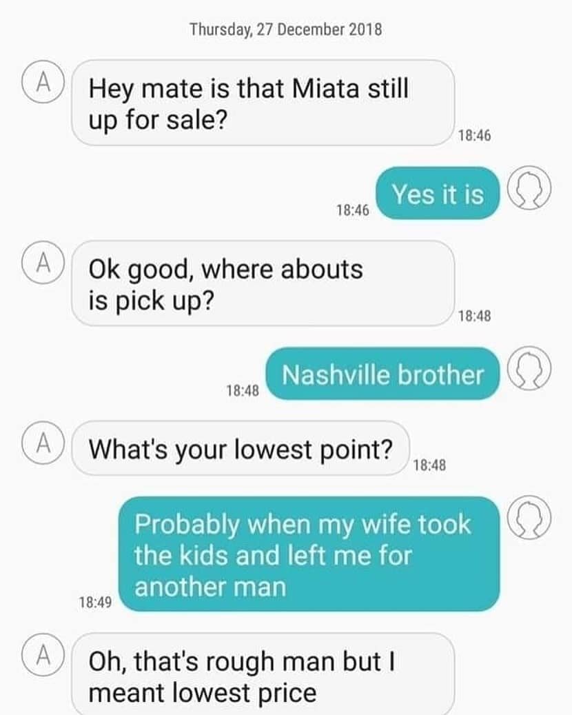 Hey mate is that Miata still up for sale? 18:46 Yes it is 18:46 Ok good, where abouts is pick up? 18:48 Nashville brother 18:48 What's your lowest point? 18:48 Probably when my wife took the kids and left me for another man