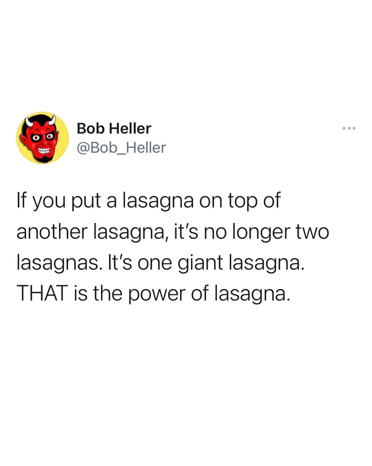 If you put a lasagna on top of another lasagna, it's no longer two lasagnas. It's one giant lasagna. THAT is the power of lasagna.
