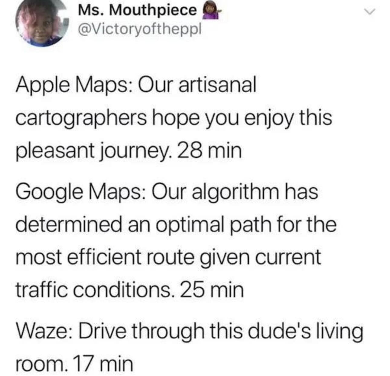 Apple Maps: Our artisanal cartographers hope you enjoy this pleasant journey. 28 min Google Maps: Our algorithm has determined an optimal path for the most efficient route given current traffic conditions. 25 min Waze: Drive through this dude's living room. 17 min