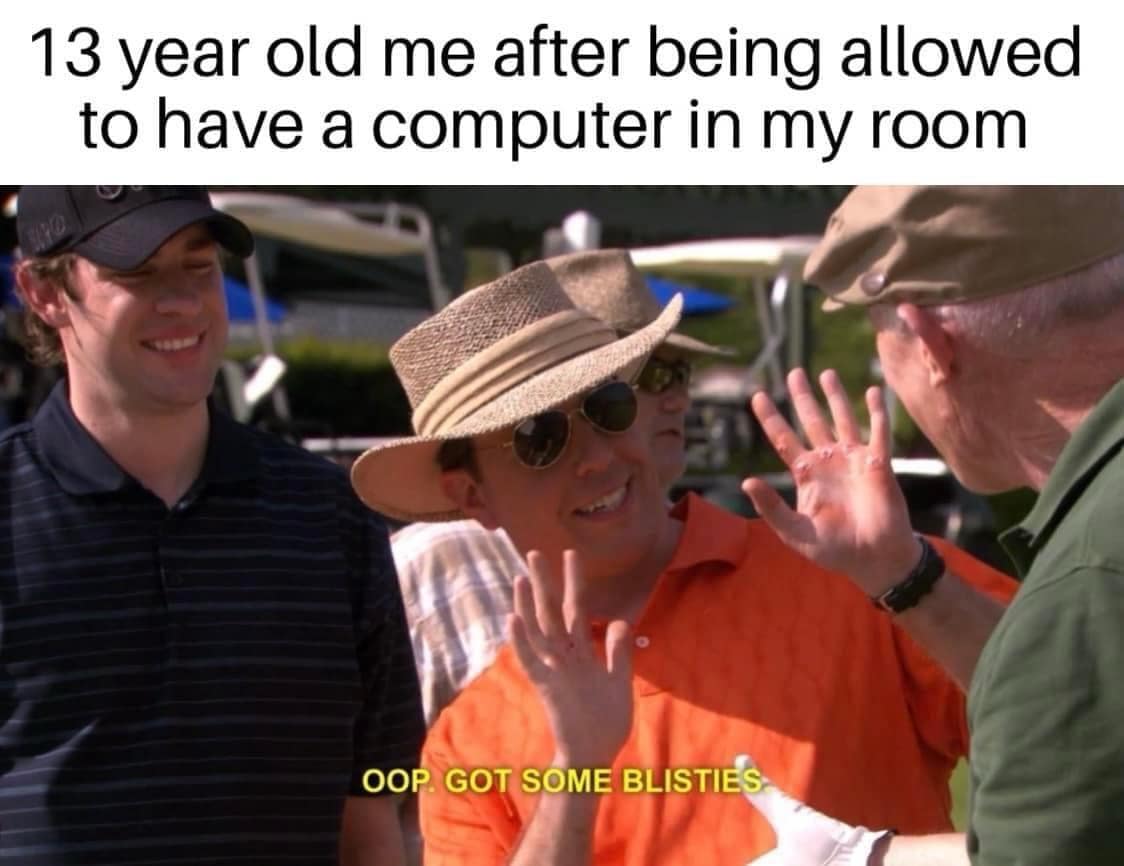 13 year old me after being allowed to have a computer in my room. OOP. GOT SOME BLISTIES.
