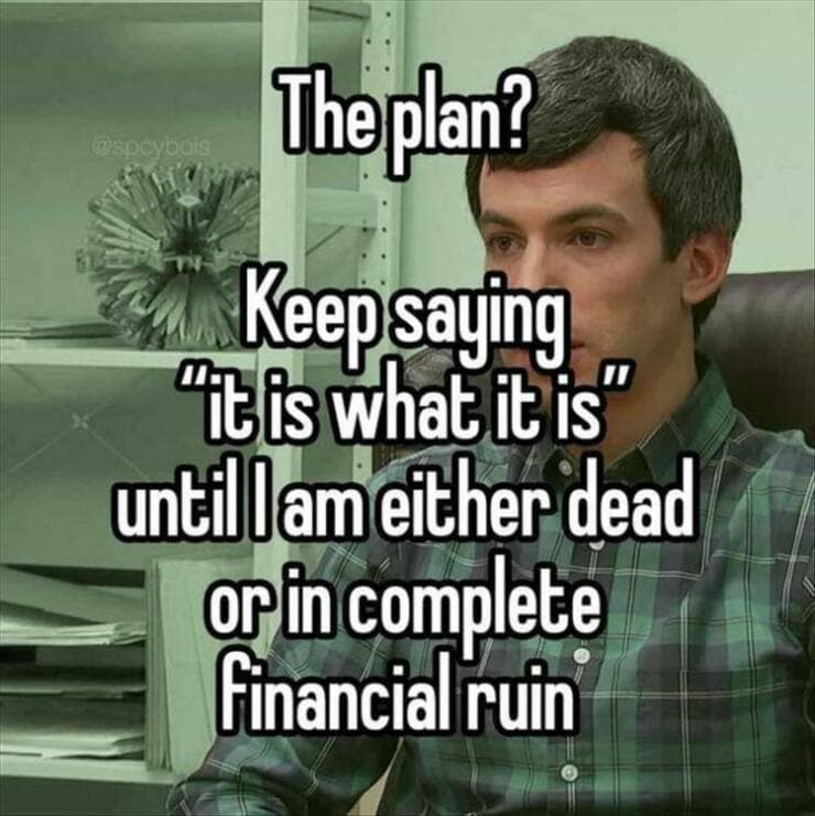 The plan? Keep saying "It is what it is" until l am either dead or in complete Financial ruin