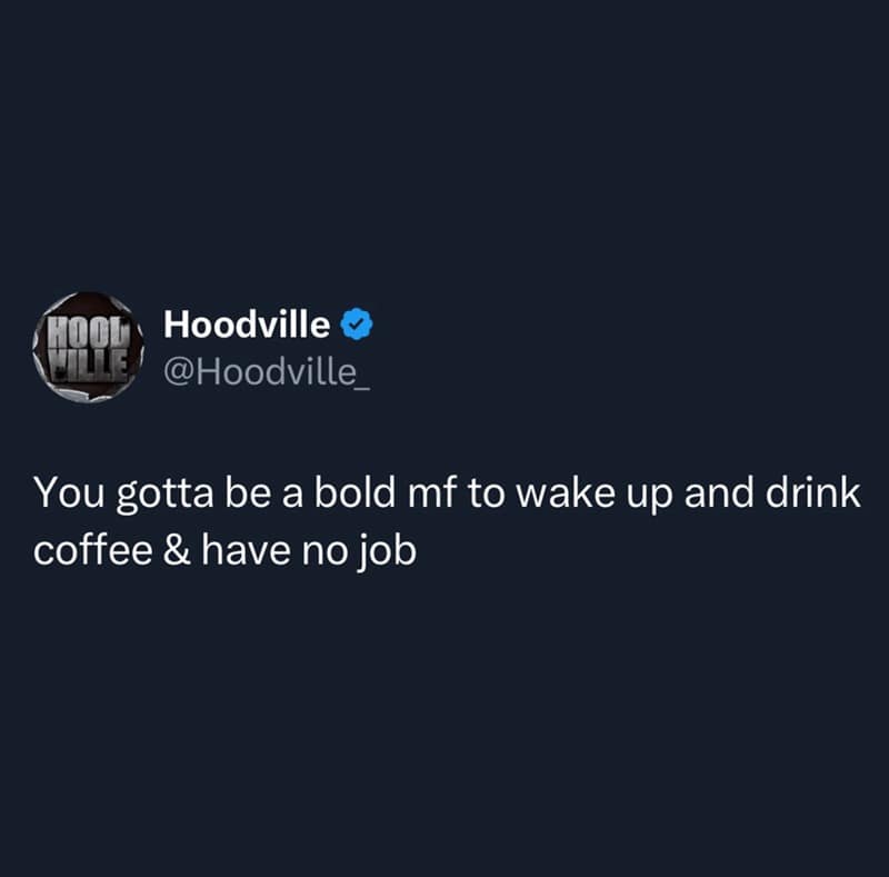 You gotta be a bold mf to wake up and drink coffee & have no job