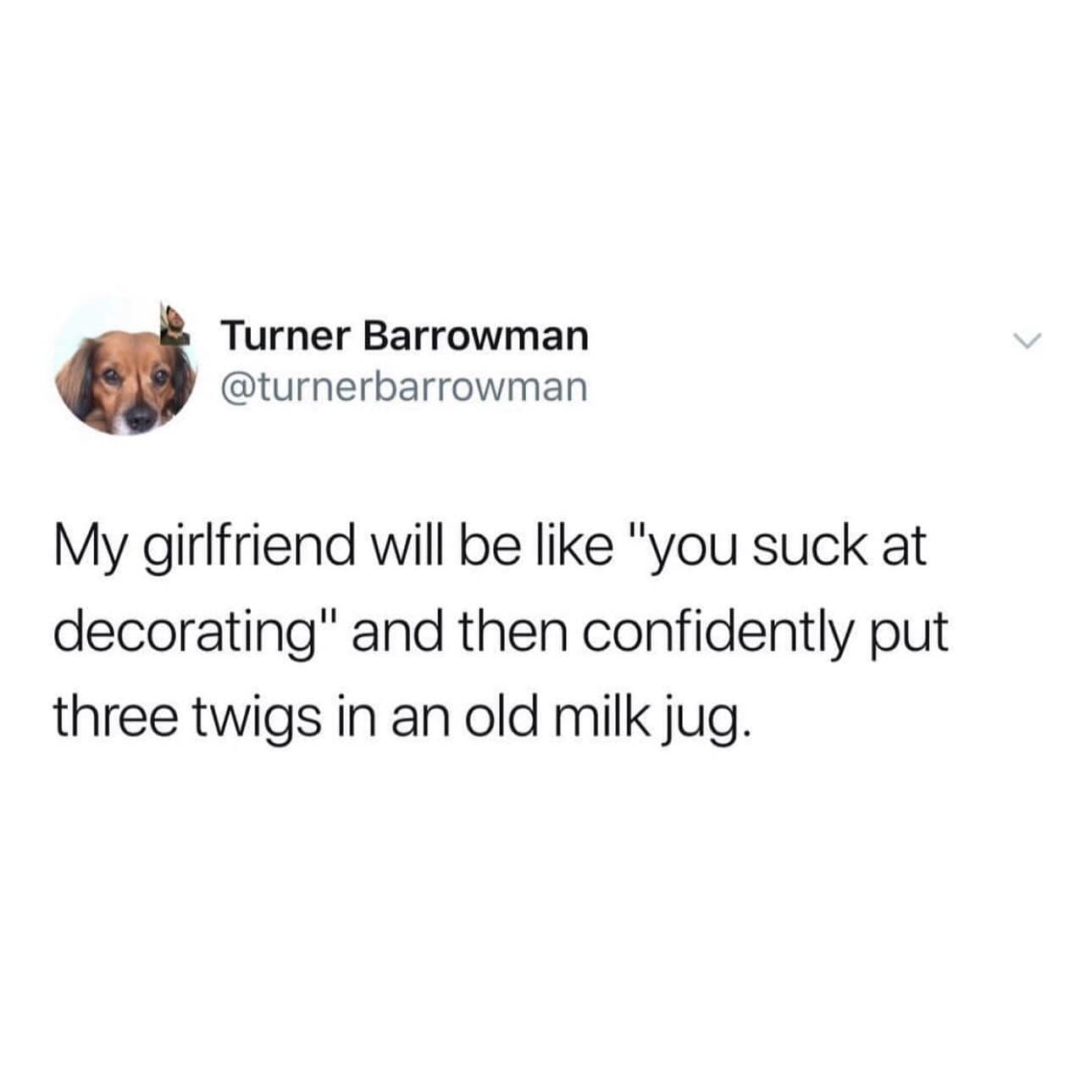 My girlfriend will be like "you suck at decorating" and then confidently put three twigs in an old milk jug.