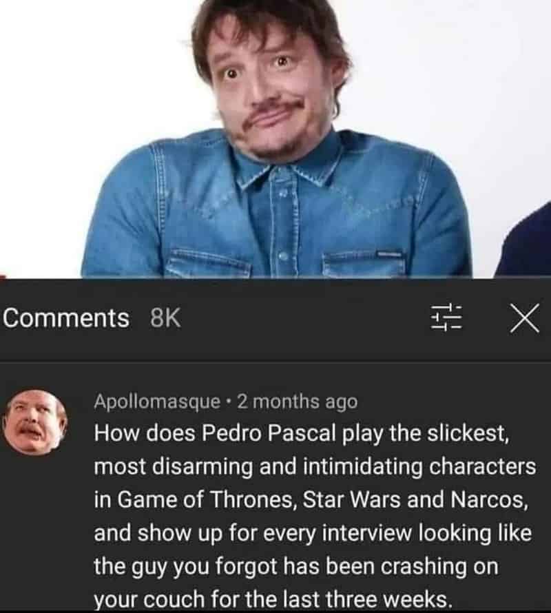 How does Pedro Pascal play the slickest, most disarming and intimidating characters in Game of Thrones, Star Wars and Narcos, and show up for every interview looking like the guy you forgot has been crashing on your couch for the last three weeks.