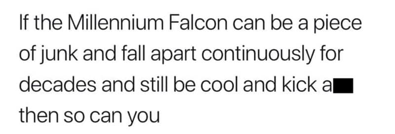 If the Millennium Falcon can be a piece of junk and fall apart continuously for decades and still be cool and kick al then so can you