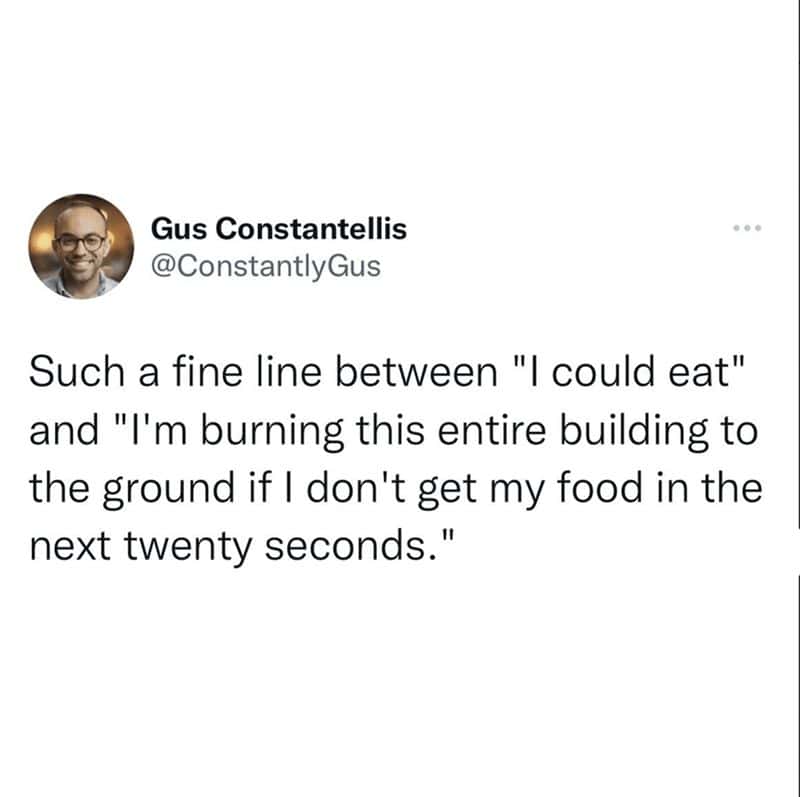 Such a fine line between "I could eat" and "I'm burning this entire building to the ground if I don't get my food in the next twenty seconds."