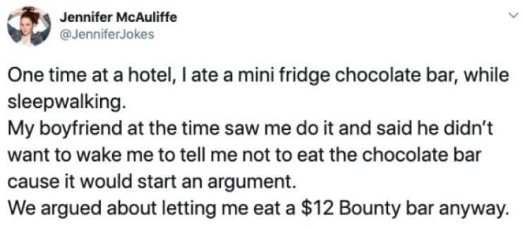 One time at a hotel, late a mini fridge chocolate bar, while sleepwalking. My boyfriend at the time saw me do it and said he didn't want to wake me to tell me not to eat the chocolate bar cause it would start an argument. We argued about letting me eat a $12 Bounty