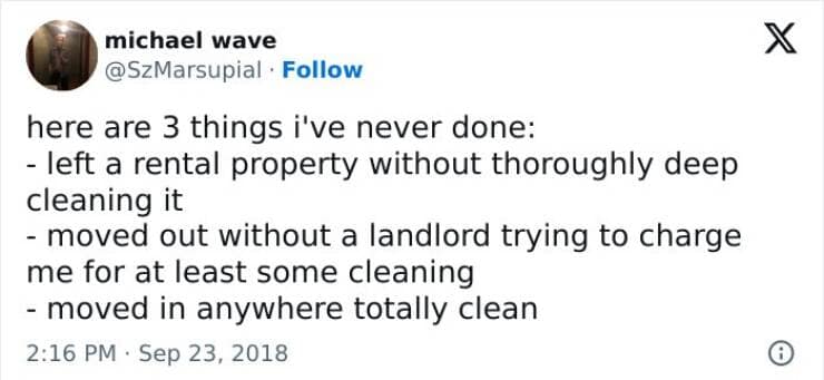 here are 3 things i've never done: - left a rental property without thoroughly deep cleaning it - moved out without a landlord trying to charge me for at least some cleaning - moved in anywhere totally clean
