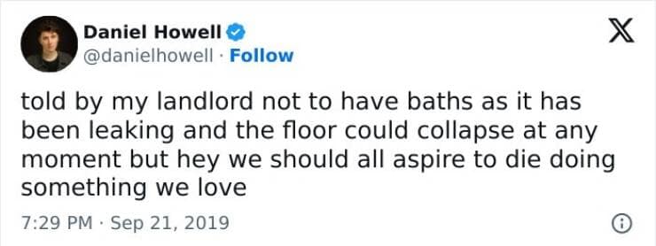 told by my landlord not to have baths as it has been leaking and the floor could collapse at any moment but hey we should all aspire to die doing something we love