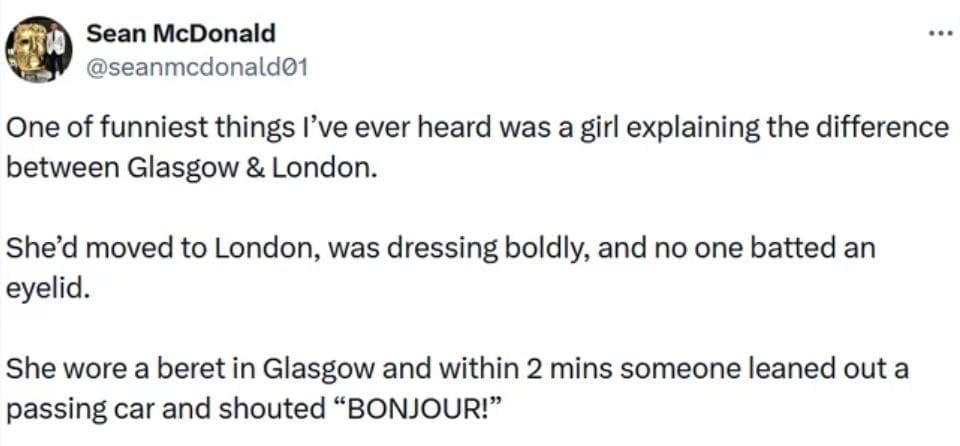 Scottish twitter One of funniest things I've ever heard was a girl explaining the difference between Glasgow & London. She'd moved to London, was dressing boldly, and no one batted an eyelid. She wore a beret in Glasgow and within 2 mins someone leaned out a passing car and shouted "BONJOUR!"