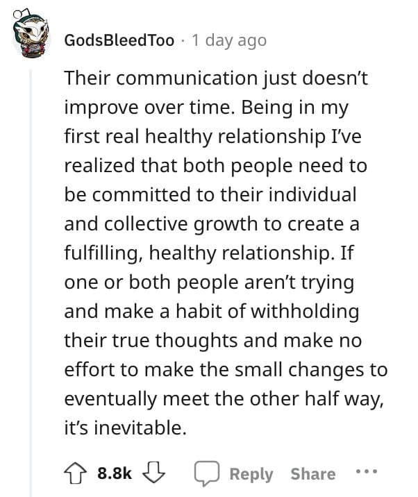 Their communication just doesn't improve over time. Being in my first real healthy relationship I've realized that both people need to be committed to their individual and collective growth to create a fulfilling, healthy relationship. If one or both people aren't trying and make a habit of withholding their true thoughts and make no effort to make the small changes to eventually meet the other half way, it's inevitable.