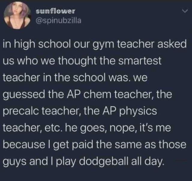 in high school our gym teacher asked us who we thought the smartest teacher in the school was. we guessed the AP chem teacher, the precale teacher, the AP physics teacher, etc. he goes, nope, it's me because I get paid the same as those guys and I play dodgeball all day.