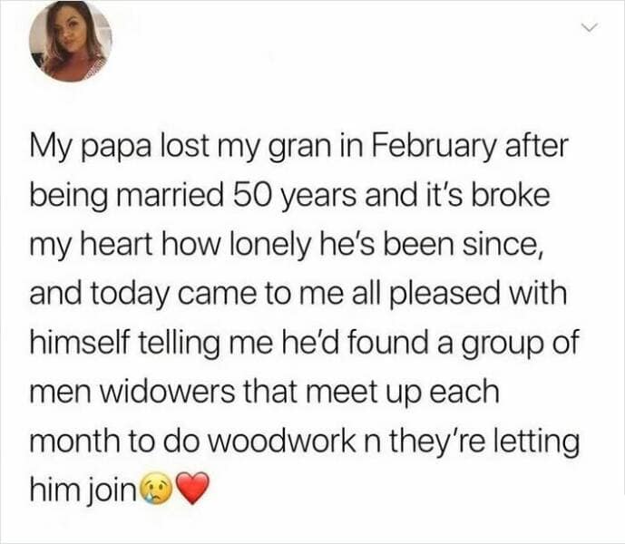 My papa lost my gran in February after being married 50 years and it's broke my heart how lonely he's been since, and today came to me all pleased with himself telling me he'd found a group of men widowers that meet up each month to do woodwork n they're letting him join
