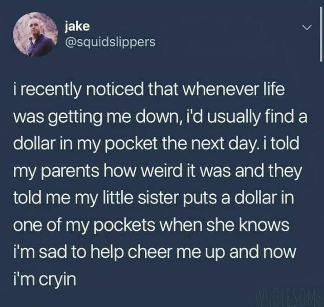 i recently noticed that whenever life was getting me down, i'd usually find a dollar in my pocket the next day. i told my parents how weird it was and they told me my little sister puts a dollar in one of my pockets when she knows im sad to help cheer me up and now i'm cryin