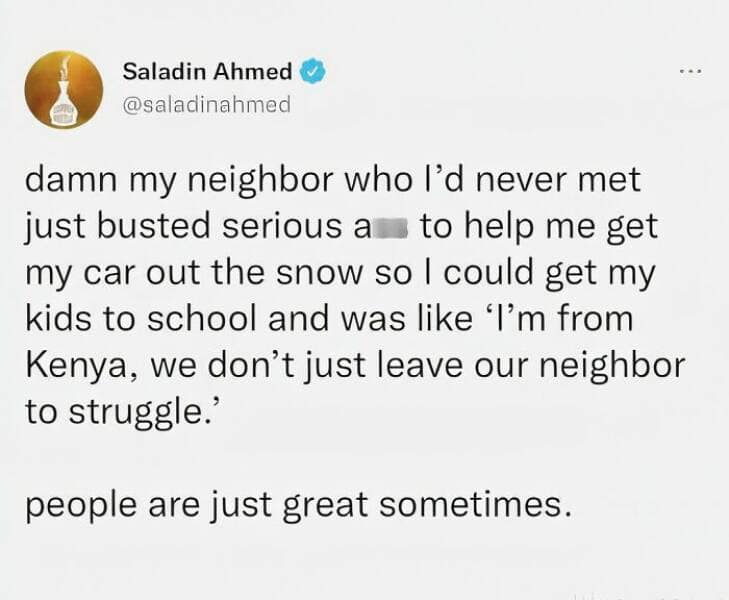 damn my neighbor who l'd never met just busted serious a to help me get my car out the snow so I could get my kids to school and was like 'I'm from Kenya, we don't just leave our neighbor to struggle. people are just great sometimes.