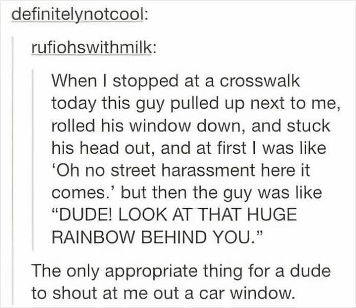 When I stopped at a crosswalk today this guy pulled up next to me, rolled his window down, and stuck his head out, and at first I was like 'Oh no street harassment here it comes.' but then the guy was like "DUDE! LOOK AT THAT HUGE RAINBOW BEHIND YOU." The only appropriate thing for a dude to shout at me out a car window.