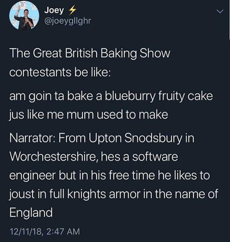 The Great British Baking Show contestants be like: am goin ta bake a blueburry fruity cake jus like me mum used to make Narrator: From Upton Snodsbury in Worchestershire, hes a software engineer but in his free time he likes to joust in full knights armor in the name of England
