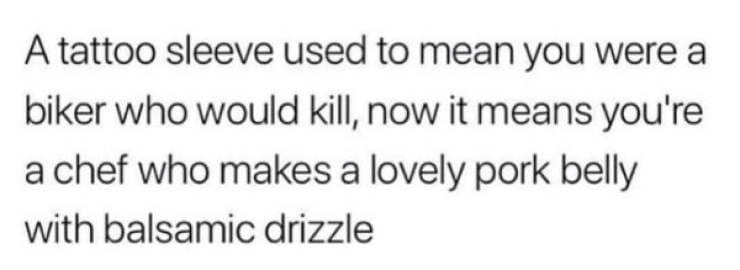 A tattoo sleeve used to mean you were a biker who would kill, now it means you're a chef who makes a lovely pork belly with balsamic drizzle