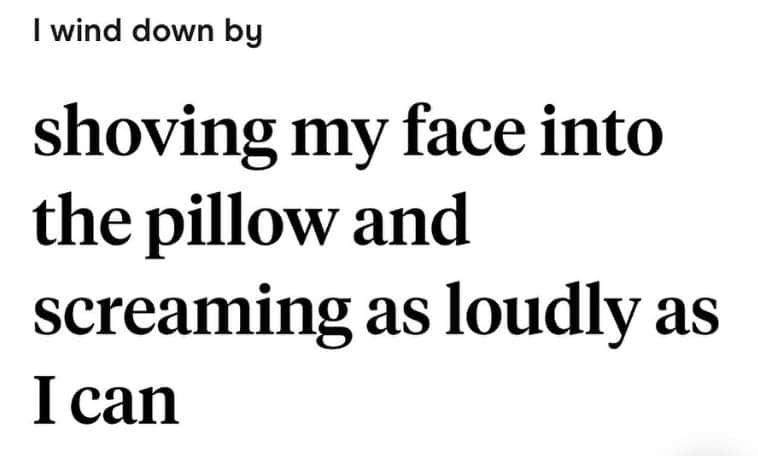 I wind down by shoving my face into the pillow and screaming as loudly as I can