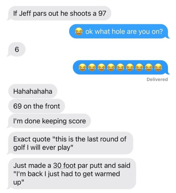If Jeff pars out he shoots a 97 ret ok what hole are you on? 6 Delivered Hahahahaha 69 on the front I'm done keeping score Exact quote "this is the last round of golf I will ever play" Just made a 30 foot par putt and said "I'm back I just had to get warmed up"