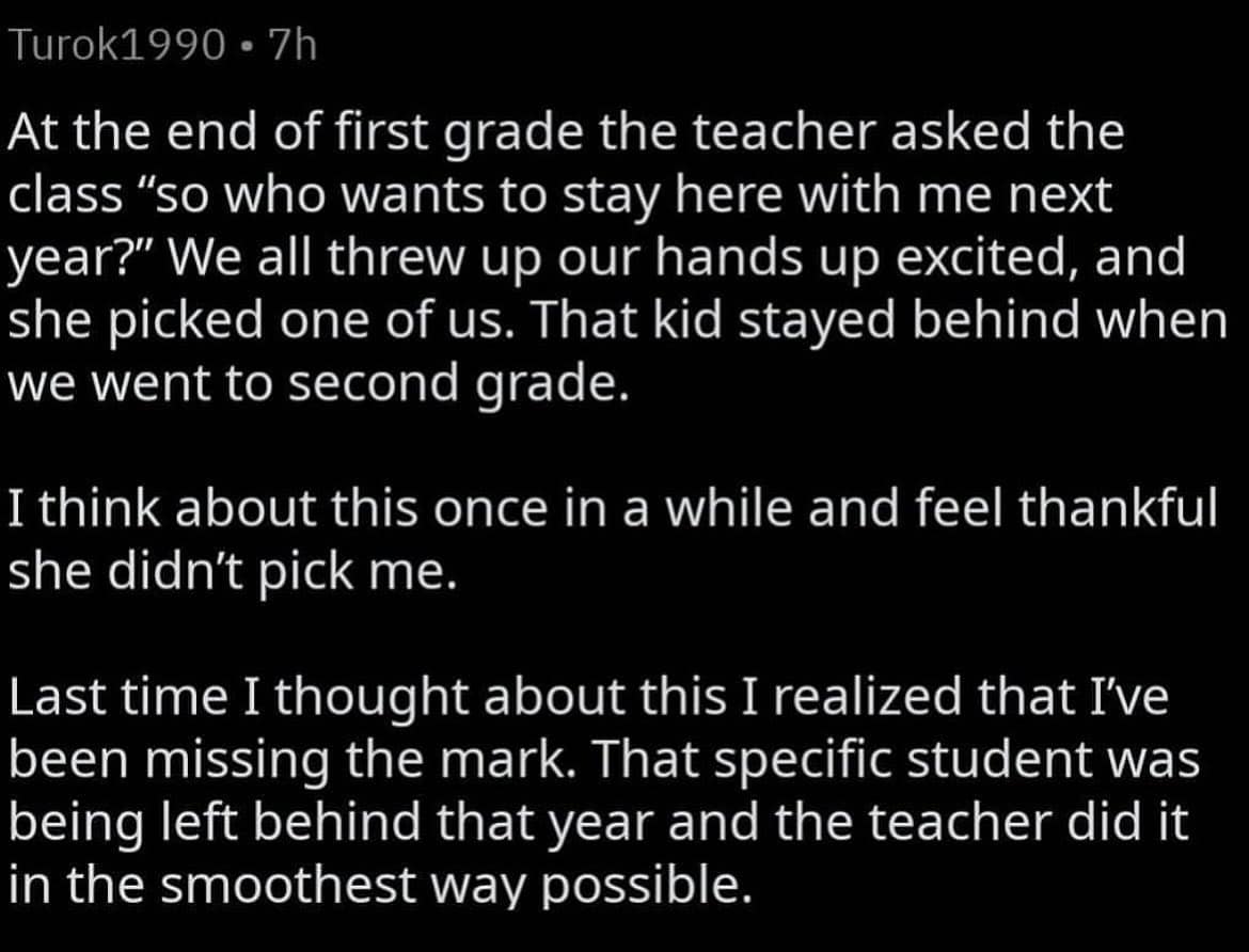 At the end of first grade the teacher asked the class "so who wants to stay here with me next year?" We all threw up our hands up excited, and she picked one of us. That kid stayed behind when we went to second grade. I think about this once in a while and feel thankful she didn't pick me. Last time I thought about this I realized that I've been missing the mark. That specific student was being left behind that year and the teacher did it in the smoothest way possible.