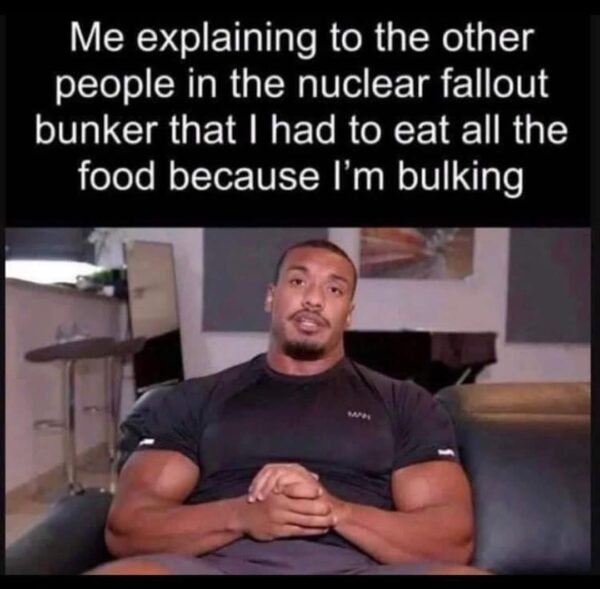 Me explaining to the other people in the nuclear fallout bunker that I had to eat all the food because I'm bulking