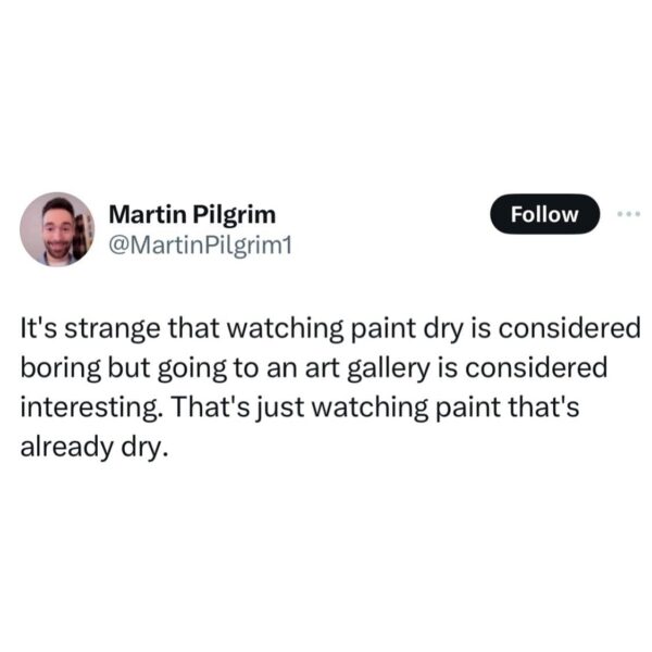 It's strange that watching paint dry is considered boring but going to an art gallery is considered interesting. That's just watching paint that's already dry.