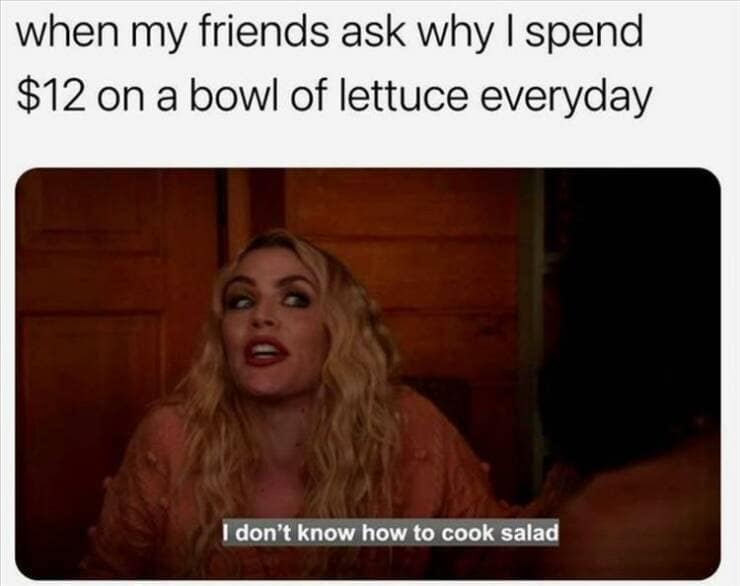 when my friends ask why I spend $12 on a bowl of lettuce everyday I don't know how to cook salad