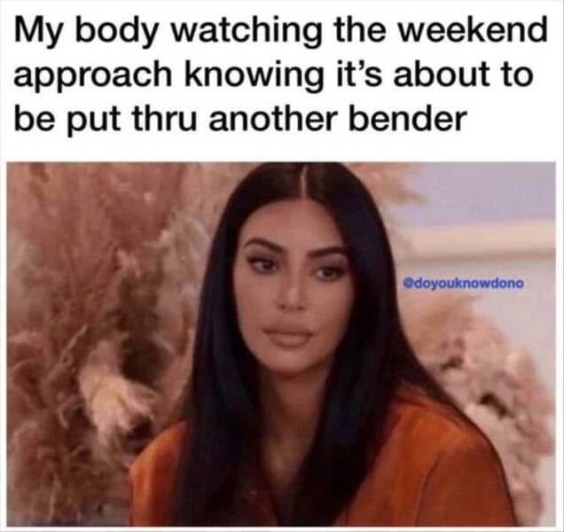 My body watching the weekend approach knowing it's about to be put thru another bender