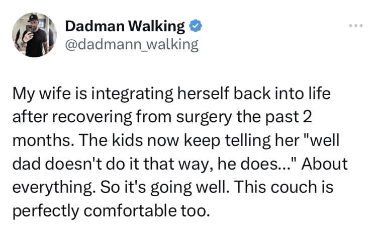 My wife is integrating herself back into life after recovering from surgery the past 2 months. The kids now keep telling her "well dad doesn't do it that way, he does... " About everything. So it's going well. This couch is perfectly comfortable too.