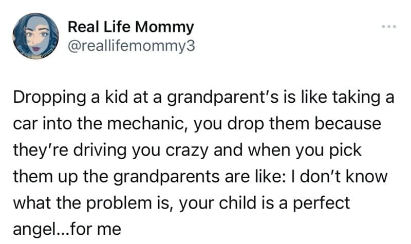 Dropping a kid at a grandparent's is like taking a car into the mechanic, you drop them because they're driving you crazy and when you pick them up the grandparents are like: I don't know what the problem is, your child is a perfect angel...for me