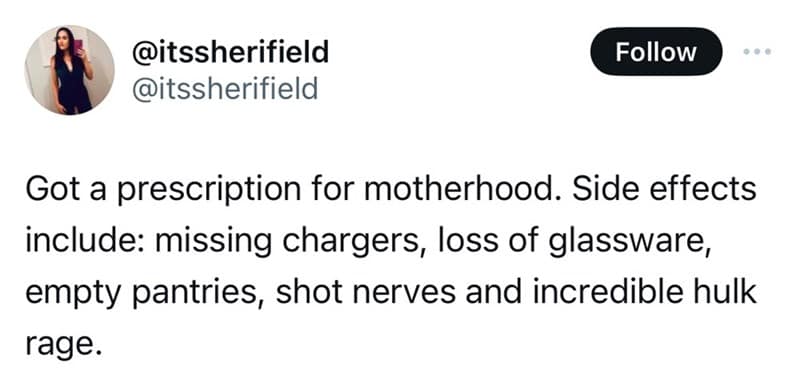 Got a prescription for motherhood. Side effects include: missing chargers, loss of glassware, empty pantries, shot nerves and incredible hulk rage.
