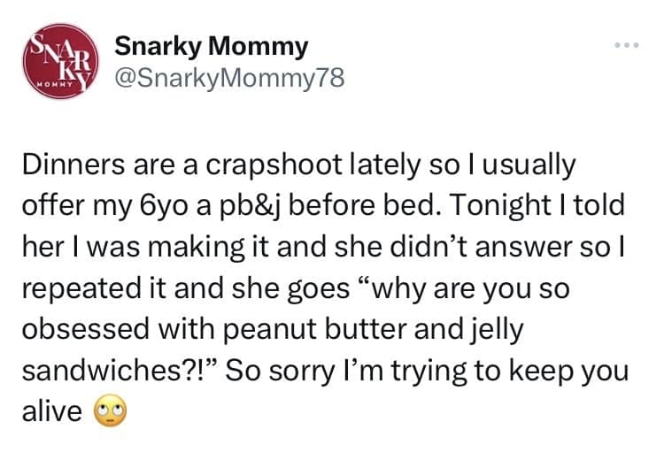 Dinners are a crapshoot lately so I usually offer my 6yo a pb&j before bed. Tonight I told her I was making it and she didn't answer so l repeated it and she goes "why are you so obsessed with peanut butter and jelly sandwiches?!" So sorry l'm trying to keep you alive