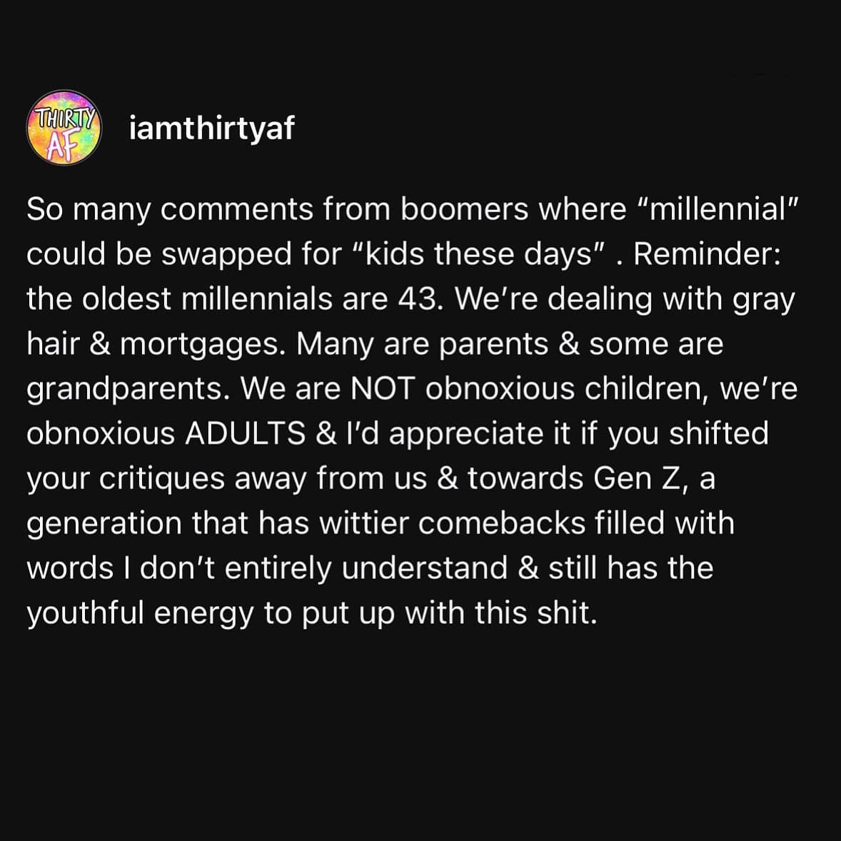 So many comments from boomers where "millennial" could be swapped for "kids these days" . Reminder: the oldest millennials are 43. We're dealing with gray hair & mortgages. Many are parents & some are grandparents. We are NOT obnoxious children, we're obnoxious ADULTS & I'd appreciate it if you shifted your critiques away from us & towards Gen Z, a generation that has wittier comebacks filled with words I don't entirely understand & still has the youthful energy to put up with this