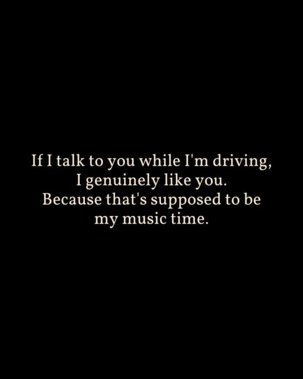 If I talk to you while I'm driving, I genuinely like you. Because that's supposed to be my music time.