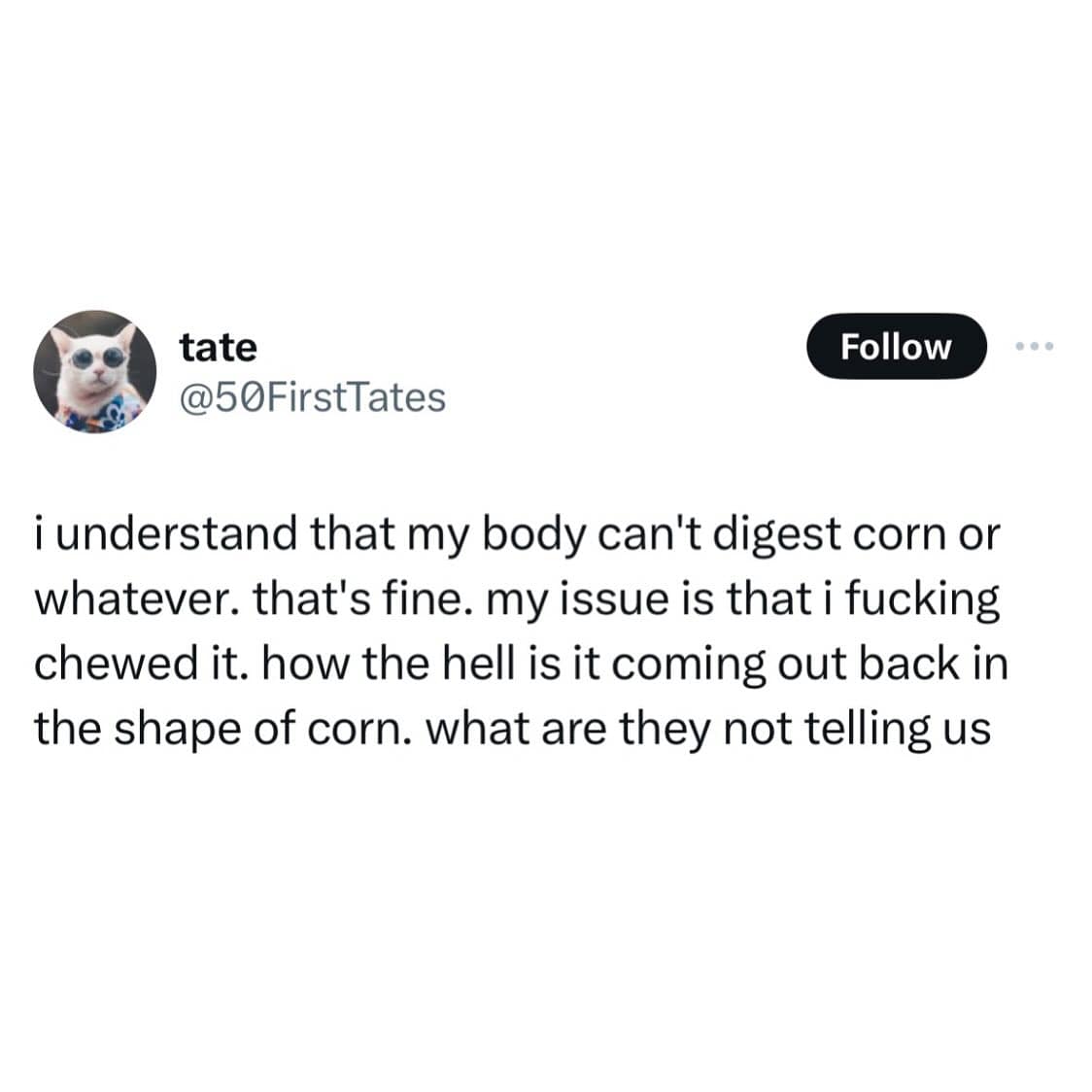 i understand that my body can't digest corn or whatever. that's fine. my issue is that i chewed it. how the hell is it coming out back in the shape of corn. what are they not telling us