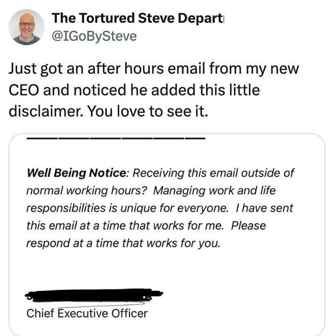 Just got an after hours email from my new CEO and noticed he added this little disclaimer. You love to see it. Well Being Notice: Receiving this email outside of normal working hours? Managing work and life responsibilities is unique for everyone. I have sent this email at a time that works for me. Please respond at a time that works for you.