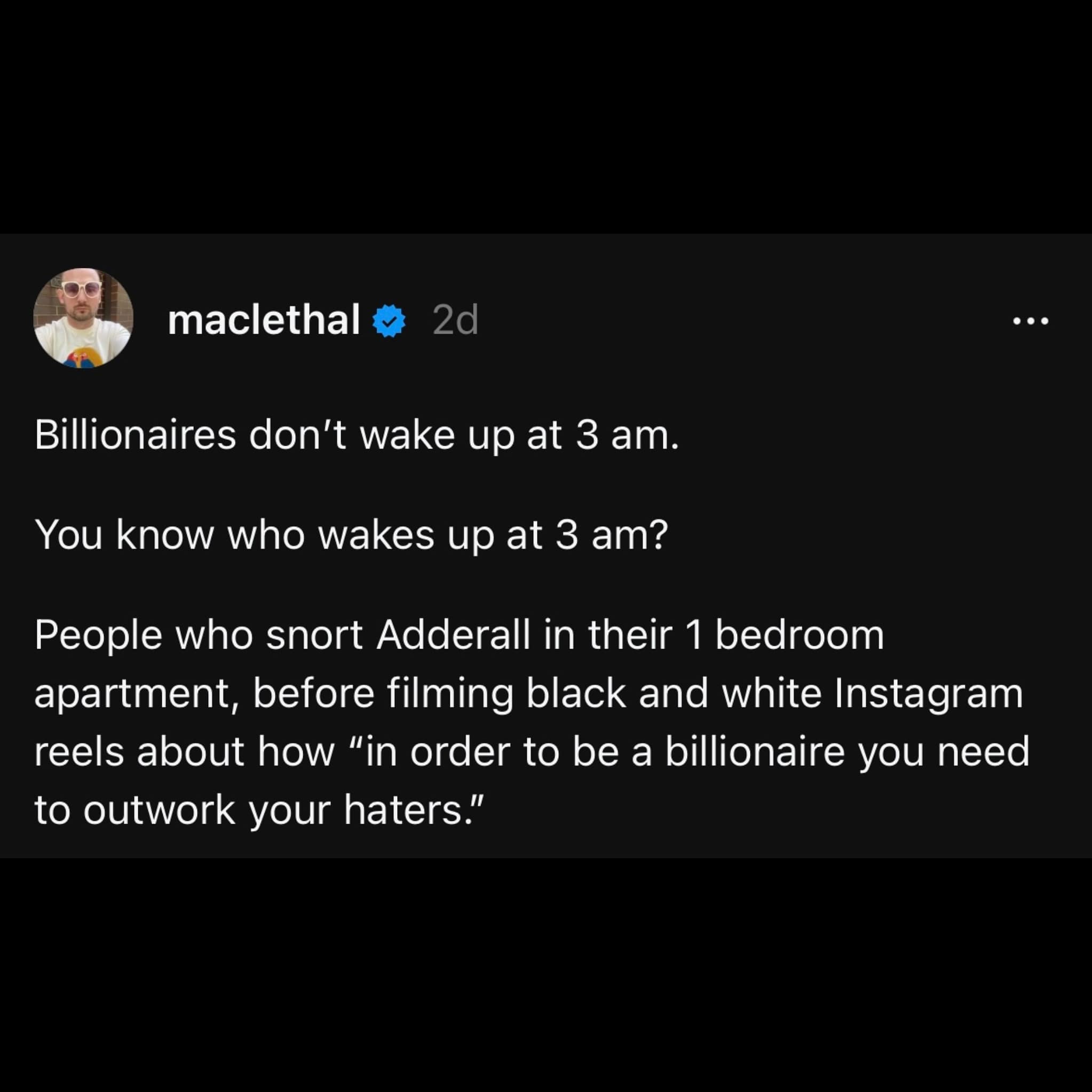 Billionaires don't wake up at 3 am. You know who wakes up at 3 am? People who snort Adderall in their 1 bedroom apartment, before filming black and white Instagram reels about how "in order to be a billionaire you need to outwork your haters."