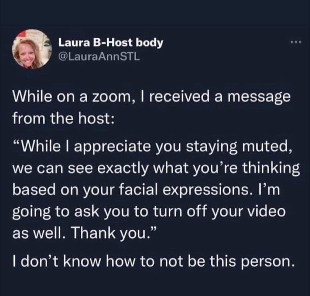 While on a zoom, I received a message from the host: "While I appreciate you staying muted, we can see exactly what you're thinking based on your facial expressions. I'm going to ask you to turn off your video as well. Thank you." I don't know how to not be this person.