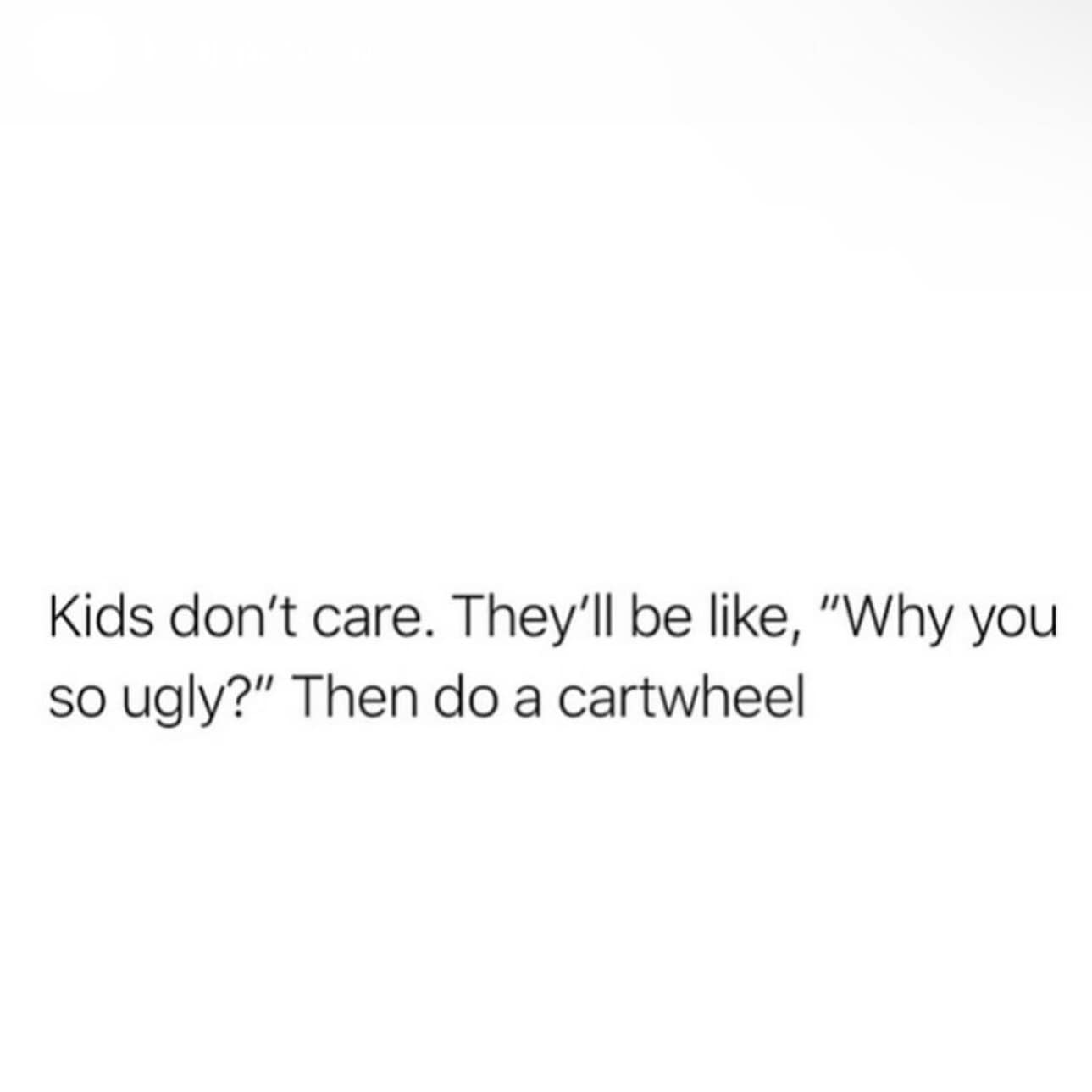 Kids don't care. They'll be like, "Why you so ugly?" Then do a cartwheel