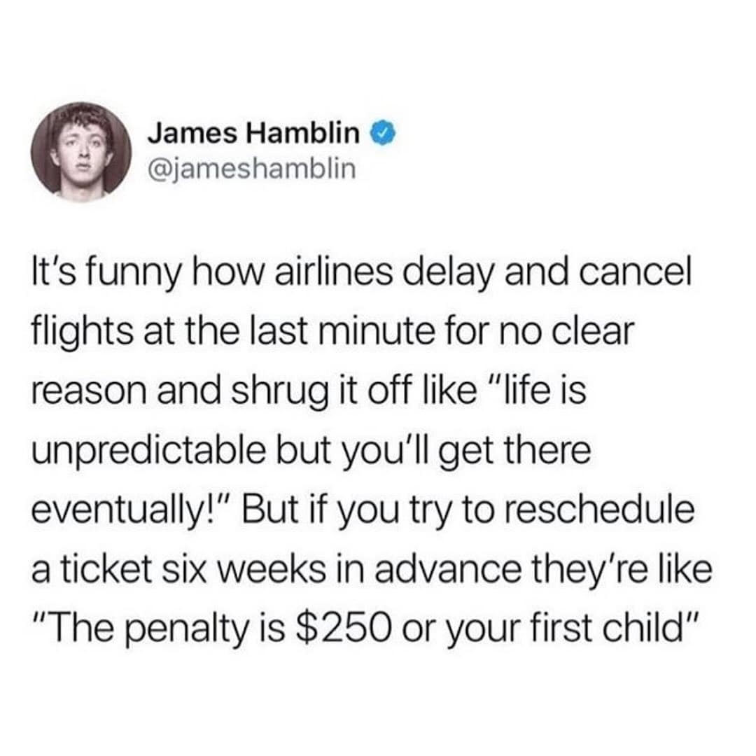 It's funny how airlines delay and cancel flights at the last minute for no clear reason and shrug it off like "life is unpredictable but you'll get there eventually!" But if you try to reschedule a ticket six weeks in advance they're like "The penalty is $250 or your first child"