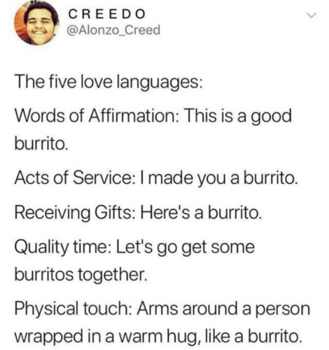 The five love languages: Words of Affirmation: This is a good burrito. Acts of Service: I made you a burrito. Receiving Gifts: Here's a burrito. Quality time: Let's go get some burritos together. Physical touch: Arms around a person wrapped in a warm hug, like a burrito.